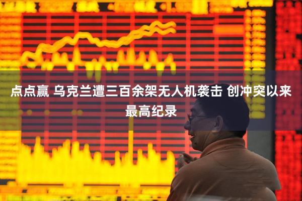 点点赢 乌克兰遭三百余架无人机袭击 创冲突以来最高纪录