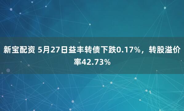 新宝配资 5月27日益丰转债下跌0.17%，转股溢价率42.73%