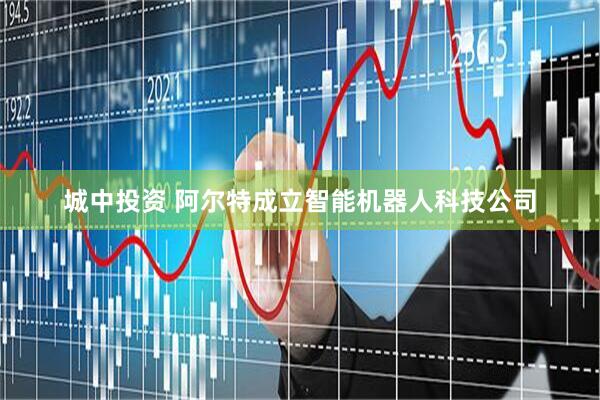 城中投资 阿尔特成立智能机器人科技公司