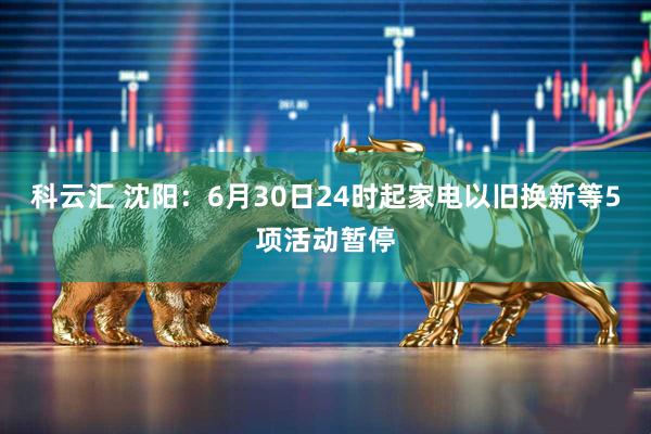 科云汇 沈阳：6月30日24时起家电以旧换新等5项活动暂停