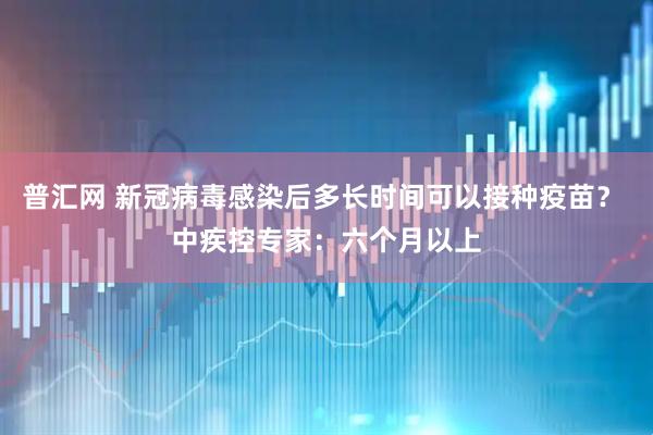 普汇网 新冠病毒感染后多长时间可以接种疫苗？ 中疾控专家：六个月以上