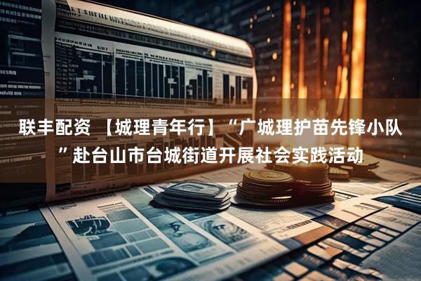 联丰配资 【城理青年行】“广城理护苗先锋小队”赴台山市台城街道开展社会实践活动