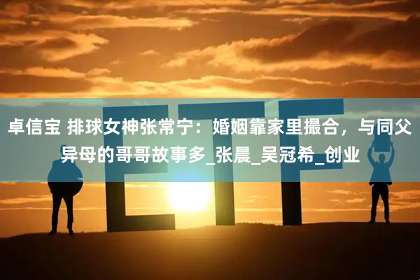 卓信宝 排球女神张常宁：婚姻靠家里撮合，与同父异母的哥哥故事多_张晨_吴冠希_创业