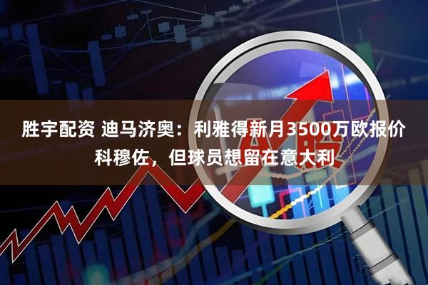 胜宇配资 迪马济奥：利雅得新月3500万欧报价科穆佐，但球员想留在意大利