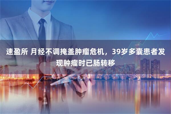 速盈所 月经不调掩盖肿瘤危机，39岁多囊患者发现肿瘤时已肠转移