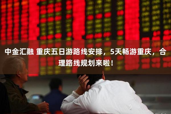 中金汇融 重庆五日游路线安排，5天畅游重庆，合理路线规划来啦！