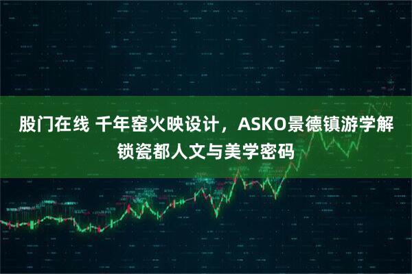 股门在线 千年窑火映设计，ASKO景德镇游学解锁瓷都人文与美学密码