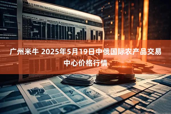 广州米牛 2025年5月19日中俄国际农产品交易中心价格行情