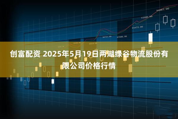 创富配资 2025年5月19日两湖绿谷物流股份有限公司价格行情