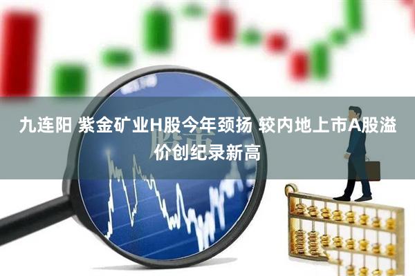九连阳 紫金矿业H股今年颈扬 较内地上市A股溢价创纪录新高