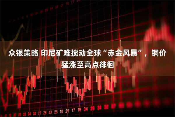 众银策略 印尼矿难搅动全球“赤金风暴”，铜价猛涨至高点徘徊