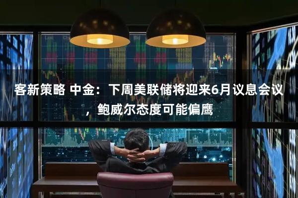 客新策略 中金：下周美联储将迎来6月议息会议，鲍威尔态度可能偏鹰
