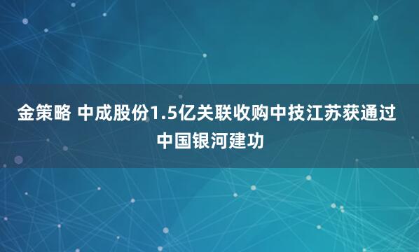 金策略 中成股份1.5亿关联收购中技江苏获通过 中国银河建功